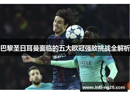 巴黎圣日耳曼面临的五大欧冠强敌挑战全解析
