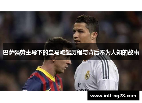 巴萨强势主导下的皇马崛起历程与背后不为人知的故事