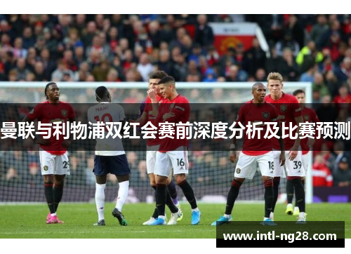 曼联与利物浦双红会赛前深度分析及比赛预测