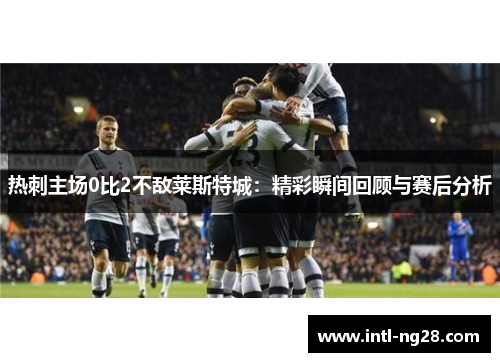 热刺主场0比2不敌莱斯特城：精彩瞬间回顾与赛后分析