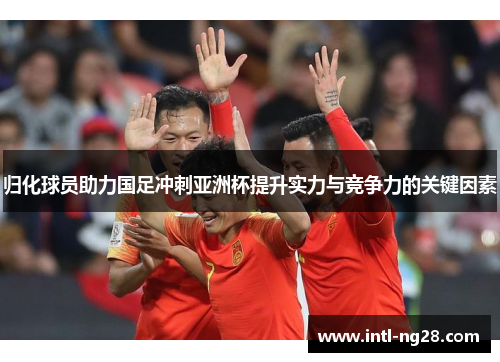 归化球员助力国足冲刺亚洲杯提升实力与竞争力的关键因素