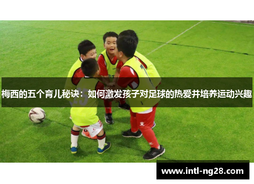 梅西的五个育儿秘诀：如何激发孩子对足球的热爱并培养运动兴趣