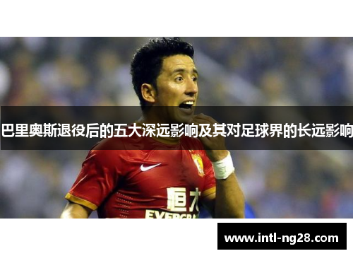 巴里奥斯退役后的五大深远影响及其对足球界的长远影响