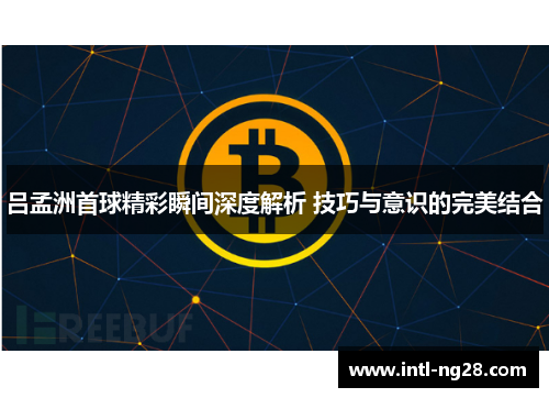 吕孟洲首球精彩瞬间深度解析 技巧与意识的完美结合