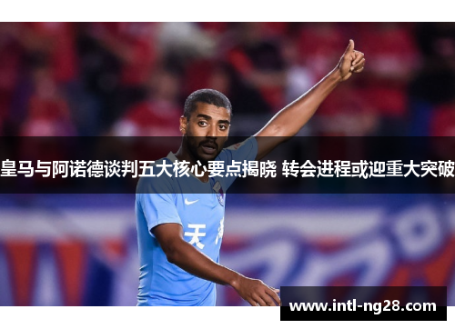皇马与阿诺德谈判五大核心要点揭晓 转会进程或迎重大突破