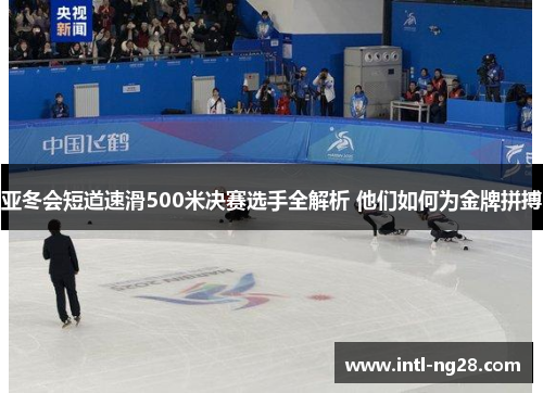 亚冬会短道速滑500米决赛选手全解析 他们如何为金牌拼搏