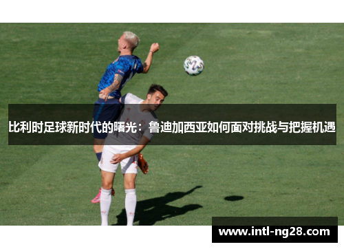 比利时足球新时代的曙光：鲁迪加西亚如何面对挑战与把握机遇