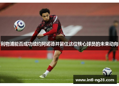 利物浦能否成功续约阿诺德并留住这位核心球员的未来动向