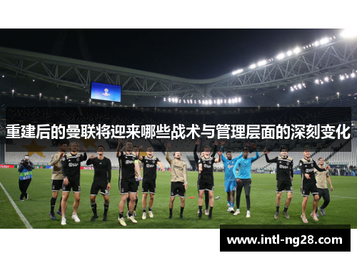 重建后的曼联将迎来哪些战术与管理层面的深刻变化