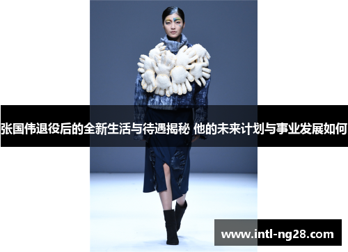 张国伟退役后的全新生活与待遇揭秘 他的未来计划与事业发展如何