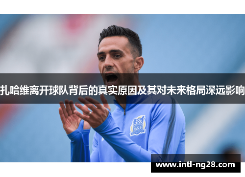 扎哈维离开球队背后的真实原因及其对未来格局深远影响