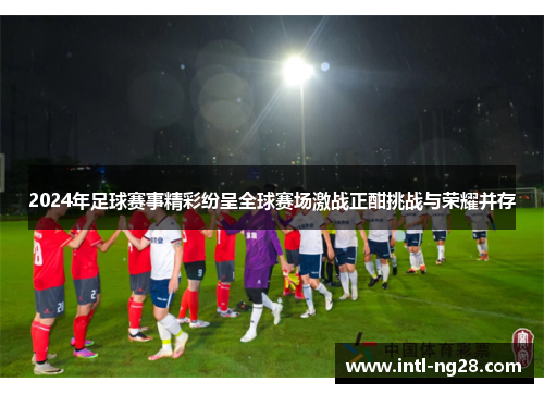 2024年足球赛事精彩纷呈全球赛场激战正酣挑战与荣耀并存