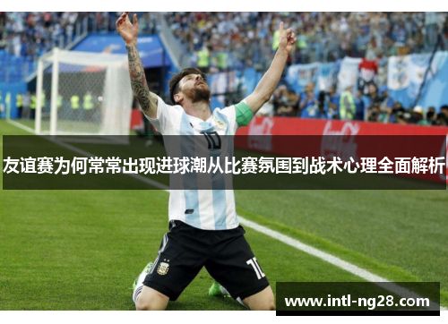 友谊赛为何常常出现进球潮从比赛氛围到战术心理全面解析